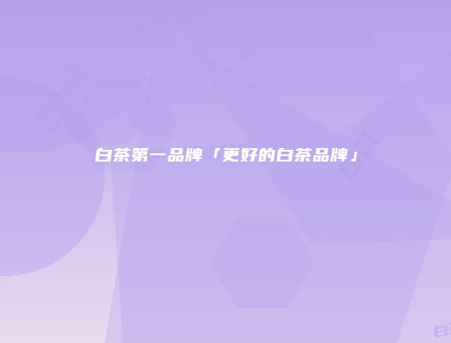 白茶第一品牌「更好的白茶品牌」
