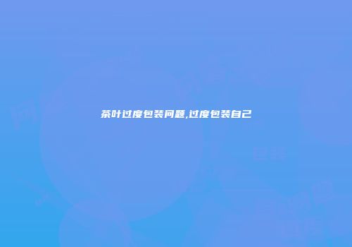 茶叶过度包装问题,过度包装自己