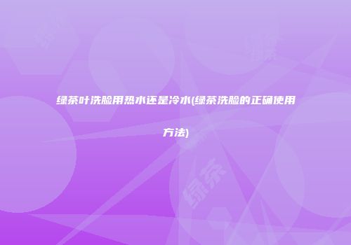 绿茶叶洗脸用热水还是冷水(绿茶洗脸的正确使用方法)