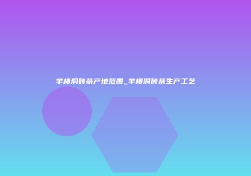 羊楼洞砖茶产地范围_羊楼洞砖茶生产工艺