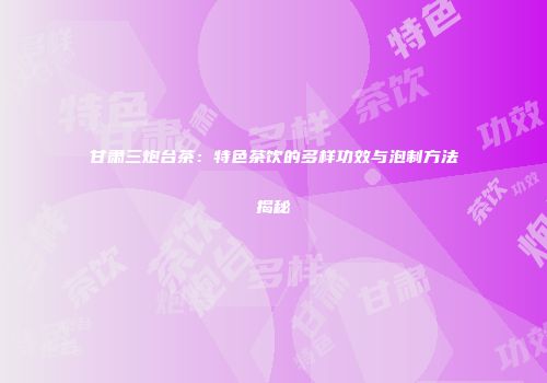 甘肃三炮台茶：特色茶饮的多样功效与泡制方法揭秘