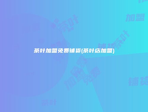 茶叶加盟免费铺货(茶叶店加盟)