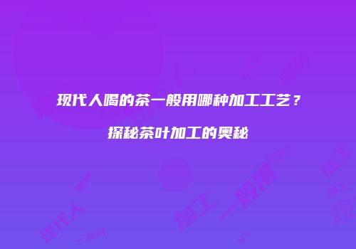 现代人喝的茶一般用哪种加工工艺？探秘茶叶加工的奥秘