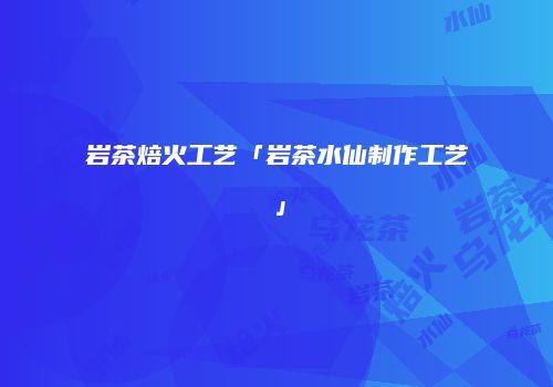 岩茶焙火工艺「岩茶水仙制作工艺」