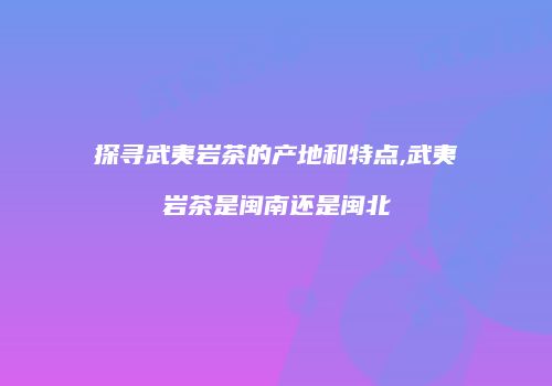 探寻武夷岩茶的产地和特点,武夷岩茶是闽南还是闽北