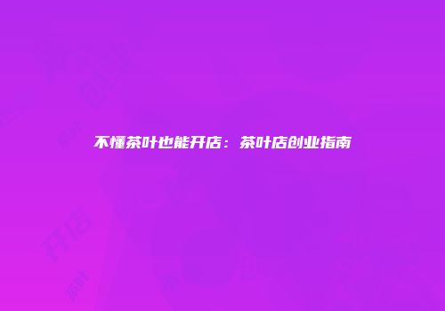 不懂茶叶也能开店：茶叶店创业指南