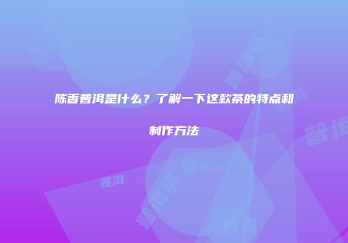 陈香普洱是什么？了解一下这款茶的特点和制作方法