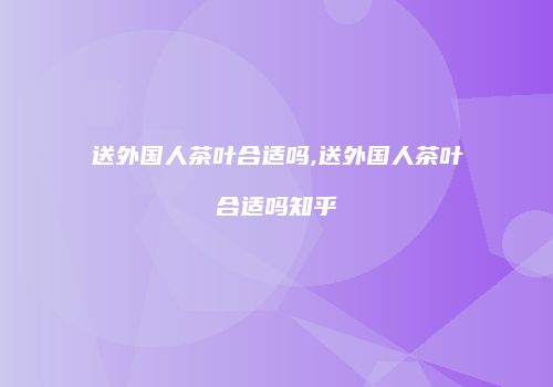 送外国人茶叶合适吗,送外国人茶叶合适吗知乎