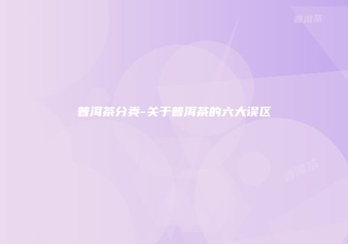 普洱茶分类-关于普洱茶的六大误区