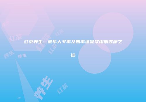 红茶养生：老年人冬季及四季适宜饮用的健康之选