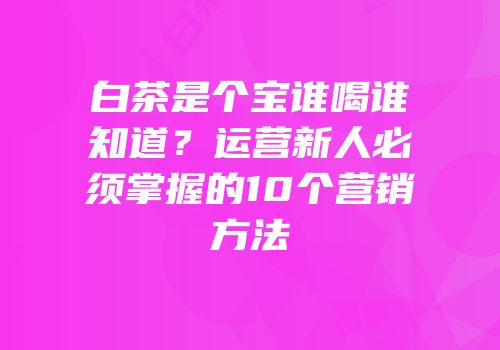 白茶是个宝谁喝谁知道？运营新人必须掌握的10个营销方法
