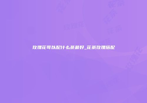 玫瑰花可以配什么茶最好_花茶玫瑰搭配
