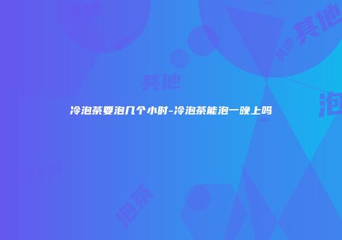 冷泡茶要泡几个小时-冷泡茶能泡一晚上吗