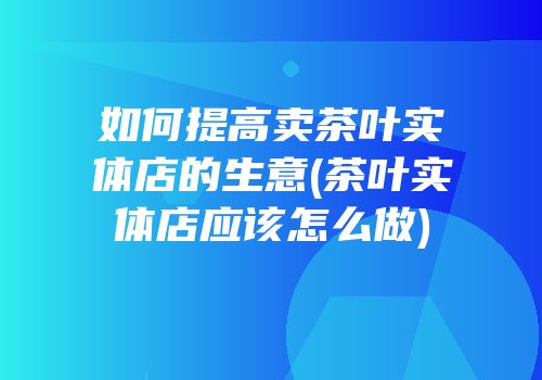 如何提高卖茶叶实体店的生意(茶叶实体店应该怎么做)