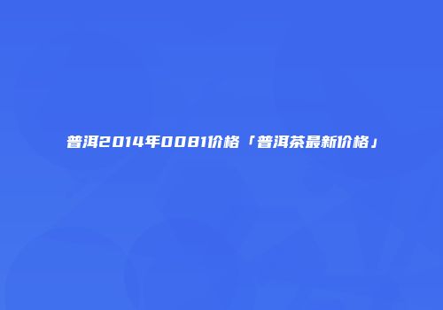 普洱2014年0081价格「普洱茶最新价格」