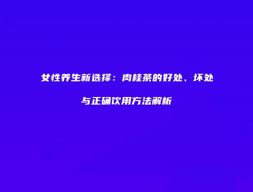 女性养生新选择：肉桂茶的好处、坏处与正确饮用方法解析