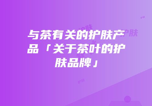 与茶有关的护肤产品「关于茶叶的护肤品牌」
