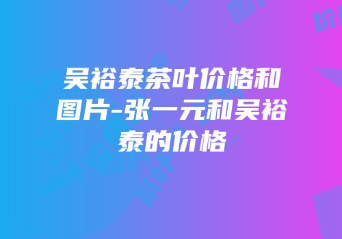吴裕泰茶叶价格和图片-张一元和吴裕泰的价格