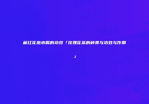 藏红花泡水喝的功效「玫瑰花茶的种类与功效与作用」