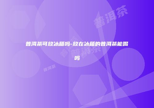 普洱茶可放冰箱吗-放在冰箱的普洱茶能喝吗