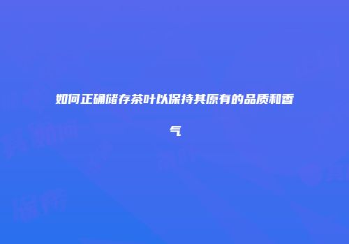 如何正确储存茶叶以保持其原有的品质和香气