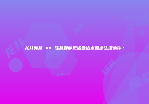 龙井新茶 vs 陈茶哪种更适合追求健康生活的你？