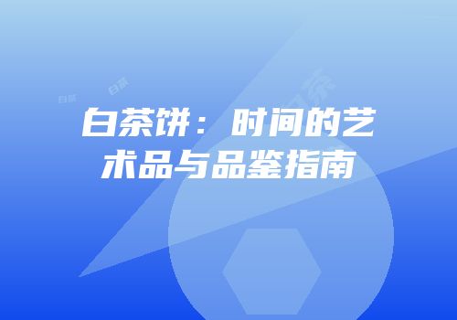 白茶饼：时间的艺术品与品鉴指南