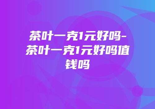 茶叶一克1元好吗-茶叶一克1元好吗值钱吗