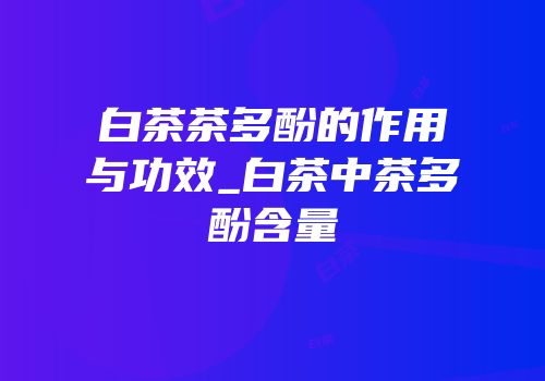 白茶茶多酚的作用与功效_白茶中茶多酚含量