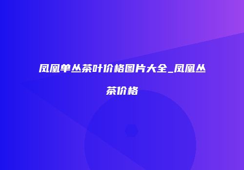 凤凰单丛茶叶价格图片大全_凤凰丛茶价格