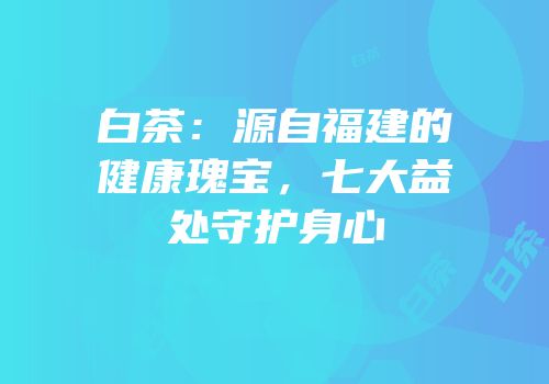 白茶：源自福建的健康瑰宝，七大益处守护身心