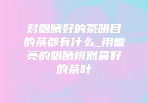 对眼睛好的茶明目的茶都有什么_用雪亮的眼睛辨别最好的茶叶