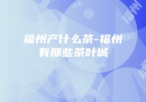 福州产什么茶-福州有那些茶叶城