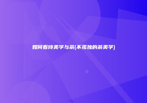 如何看待美学与茶(不孤独的茶美学)