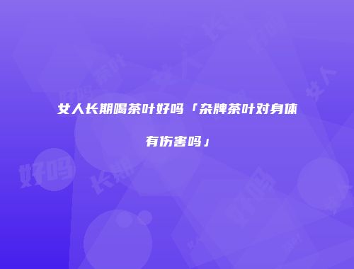 女人长期喝茶叶好吗「杂牌茶叶对身体有伤害吗」