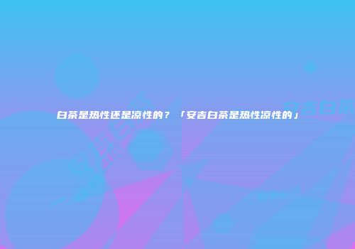白茶是热性还是凉性的？「安吉白茶是热性凉性的」