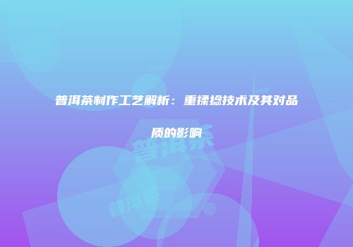 普洱茶制作工艺解析：重揉捻技术及其对品质的影响
