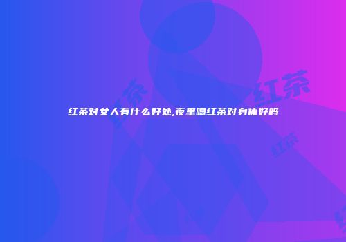 红茶对女人有什么好处,夜里喝红茶对身体好吗