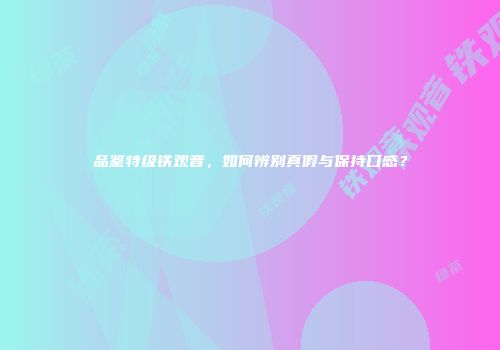 品鉴特级铁观音，如何辨别真假与保持口感？