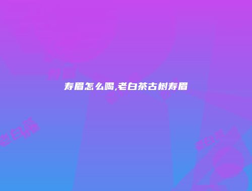 寿眉怎么喝,老白茶古树寿眉