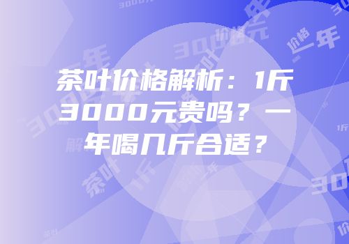 茶叶价格解析：1斤3000元贵吗？一年喝几斤合适？