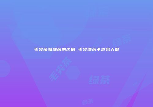 毛尖茶和绿茶的区别_毛尖绿茶不适合人群