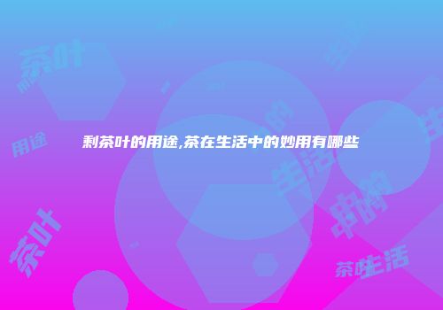剩茶叶的用途,茶在生活中的妙用有哪些