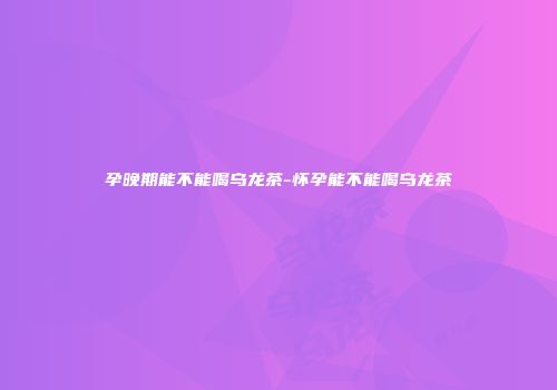 孕晚期能不能喝乌龙茶-怀孕能不能喝乌龙茶