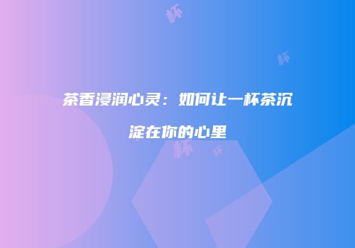 茶香浸润心灵：如何让一杯茶沉淀在你的心里
