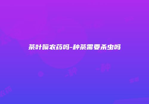 茶叶喷农药吗-种茶需要杀虫吗