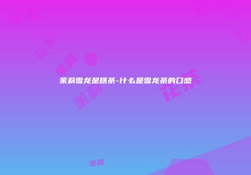 茉莉雪龙是啥茶-什么是雪龙茶的口感