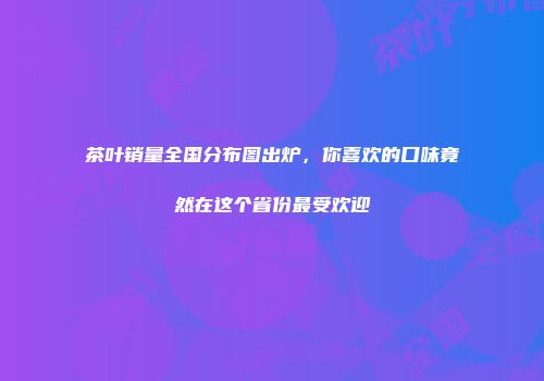 茶叶销量全国分布图出炉，你喜欢的口味竟然在这个省份最受欢迎