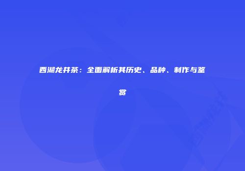 西湖龙井茶：全面解析其历史、品种、制作与鉴赏
