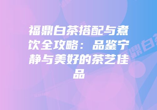 福鼎白茶搭配与煮饮全攻略：品鉴宁静与美好的茶艺佳品